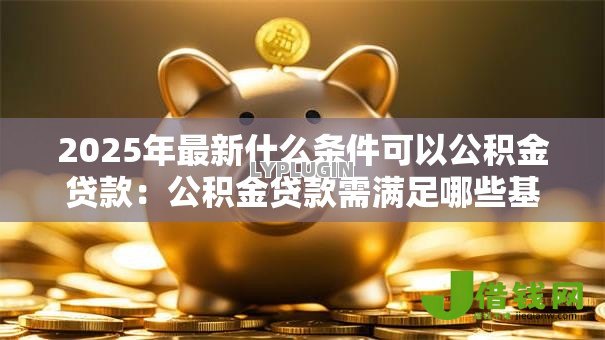 2025年最新什么条件可以公积金贷款:公积金贷款需满足哪些基本要求 2025年最新什么条件可以公积金贷款:公积金贷款需满足哪些基本要求