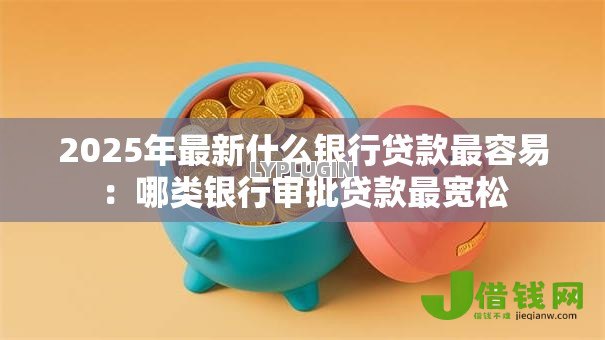 2025年最新什么银行贷款最容易:哪类银行审批贷款最宽松 2025年最新什么银行贷款最容易:哪类银行审批贷款最宽松