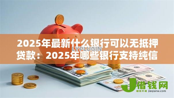 2025年最新什么银行可以无抵押贷款：2025年哪些银行支持纯信用贷款