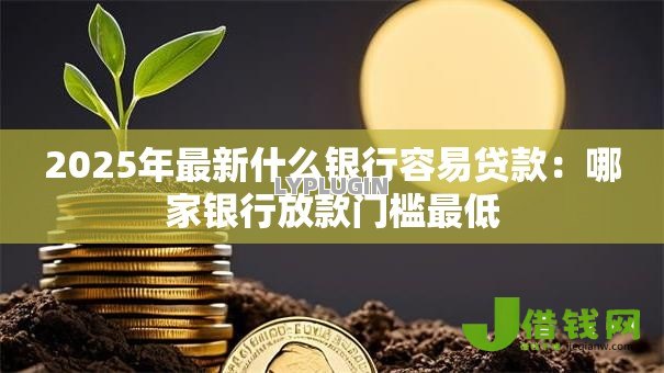 2025年最新什么银行容易贷款：哪家银行放款门槛最低
