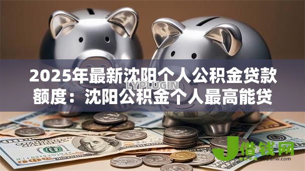 2025年最新沈阳个人公积金贷款额度:沈阳公积金个人最高能贷多少 2025年最新沈阳个人公积金贷款额度:沈阳公积金个人最高能贷多少