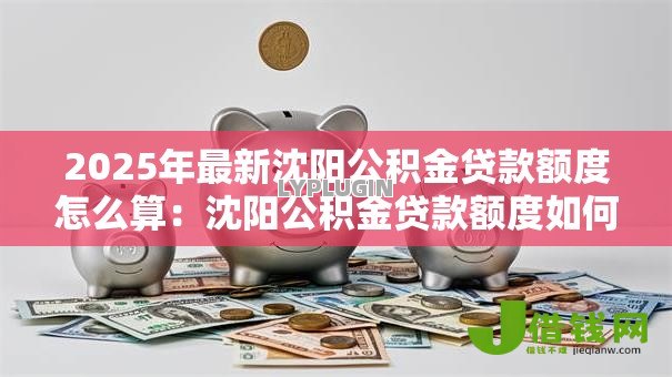 2025年最新沈阳公积金贷款额度怎么算:沈阳公积金贷款额度如何计算 2025年最新沈阳公积金贷款额度怎么算:沈阳公积金贷款额度如何计算