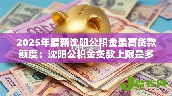 2025年最新沈阳公积金最高贷款额度：沈阳公积金贷款上限是多少？