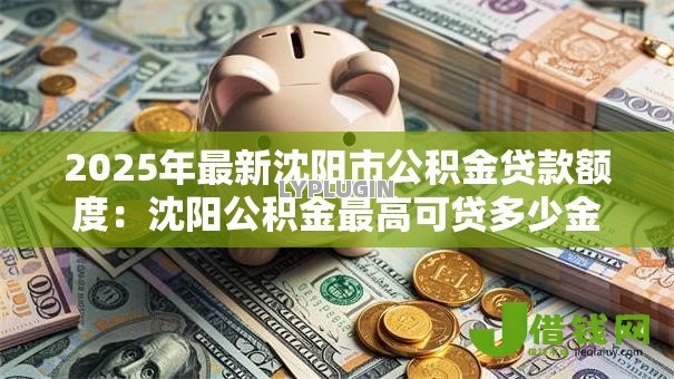 2025年最新沈阳市公积金贷款额度:沈阳公积金最高可贷多少金额 2025年最新沈阳市公积金贷款额度:沈阳公积金最高可贷多少金额