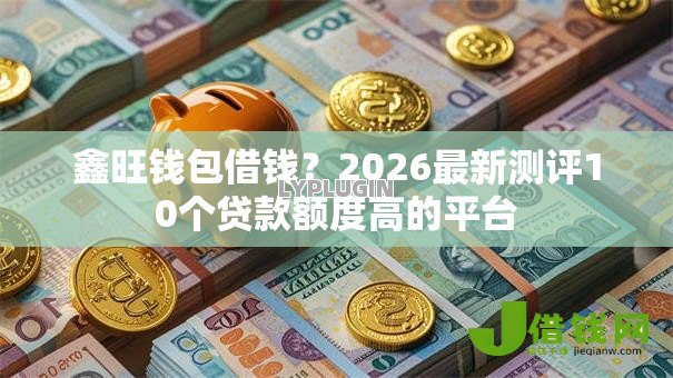鑫旺钱包借钱？2026最新测评10个贷款额度高的平台