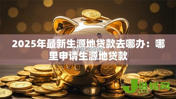 2025年最新生源地贷款去哪办：哪里申请生源地贷款
