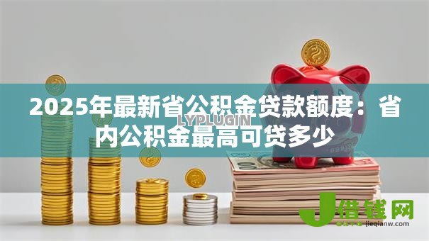 2025年最新省公积金贷款额度:省内公积金最高可贷多少 2025年最新省公积金贷款额度:省内公积金最高可贷多少