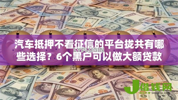 汽车抵押不看征信的平台拢共有哪些选择?6个黑户可以做大额贷款口子详解 汽车抵押不看征信的平台拢共有哪些选择?6个黑户可以做大额贷款口子详解