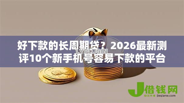 好下款的长周期贷？2026最新测评10个新手机号容易下款的平台