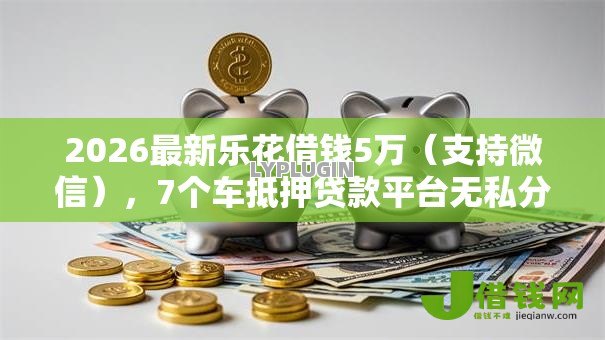 2026最新乐花借钱5万（支持微信），7个车抵押贷款平台无私分享