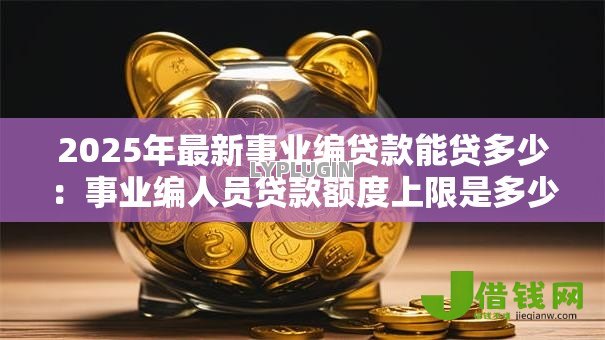 2025年最新事业编贷款能贷多少:事业编人员贷款额度上限是多少 2025年最新事业编贷款能贷多少:事业编人员贷款额度上限是多少