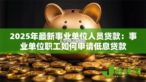 2025年最新事业单位人员贷款:事业单位职工如何申请低息贷款 2025年最新事业单位人员贷款:事业单位职工如何申请低息贷款