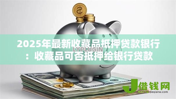 2025年最新收藏品抵押贷款银行:收藏品可否抵押给银行贷款 2025年最新收藏品抵押贷款银行:收藏品可否抵押给银行贷款