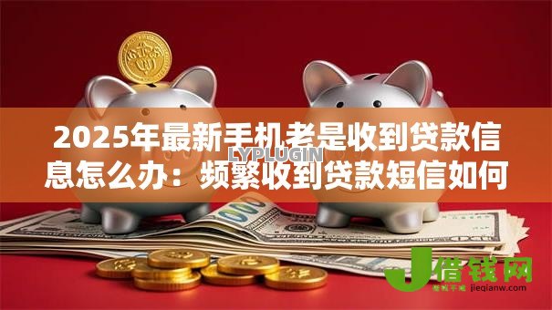 2025年最新手机老是收到贷款信息怎么办：频繁收到贷款短信如何解决
