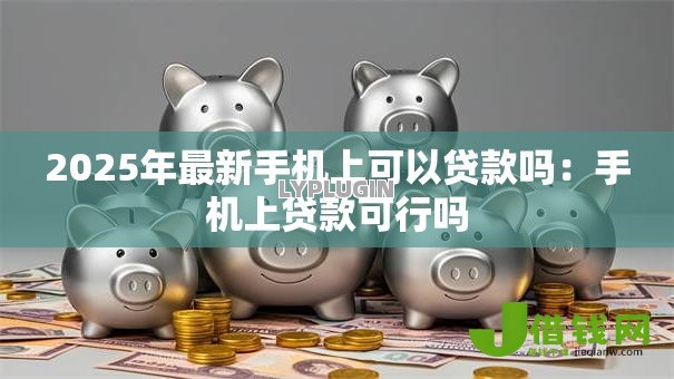 2025年最新手机上可以贷款吗：手机上贷款可行吗