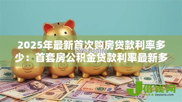 2025年最新首次购房贷款利率多少:首套房公积金贷款利率最新多少 2025年最新首次购房贷款利率多少:首套房公积金贷款利率最新多少