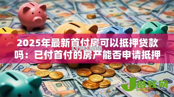 2025年最新首付房可以抵押贷款吗:已付首付的房产能否申请抵押贷款 2025年最新首付房可以抵押贷款吗:已付首付的房产能否申请抵押贷款