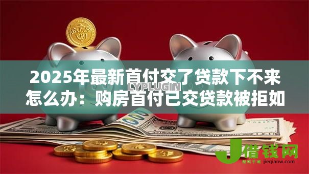 2025年最新首付交了贷款下不来怎么办:购房首付已交贷款被拒如何补救 2025年最新首付交了贷款下不来怎么办:购房首付已交贷款被拒如何补救