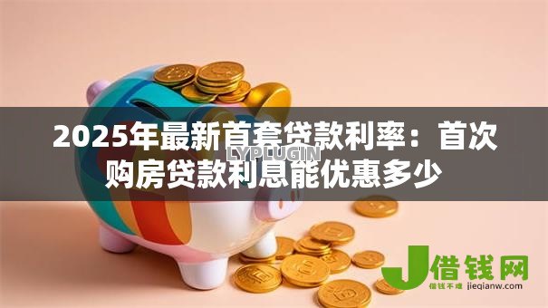2025年最新首套贷款利率:首次购房贷款利息能优惠多少 2025年最新首套贷款利率:首次购房贷款利息能优惠多少