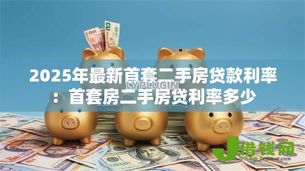 2025年最新首套二手房贷款利率:首套房二手房贷利率多少 2025年最新首套二手房贷款利率:首套房二手房贷利率多少
