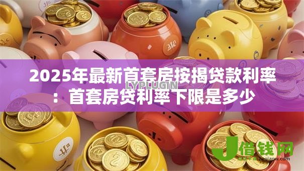 2025年最新首套房按揭贷款利率:首套房贷利率下限是多少 2025年最新首套房按揭贷款利率:首套房贷利率下限是多少