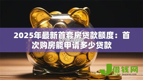 2025年最新首套房贷款额度：首次购房能申请多少贷款