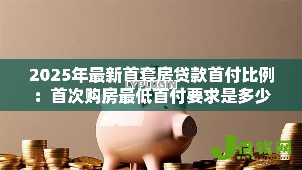 2025年最新首套房贷款首付比例:首次购房最低首付要求是多少 2025年最新首套房贷款首付比例:首次购房最低首付要求是多少