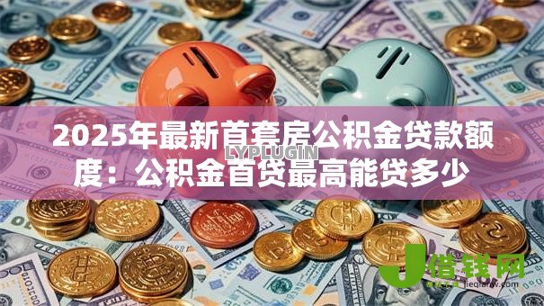 2025年最新首套房公积金贷款额度:公积金首贷最高能贷多少 2025年最新首套房公积金贷款额度:公积金首贷最高能贷多少