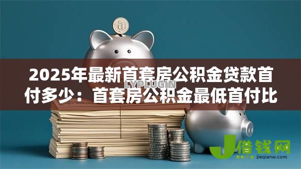 2025年最新首套房公积金贷款首付多少：首套房公积金最低首付比例是多少