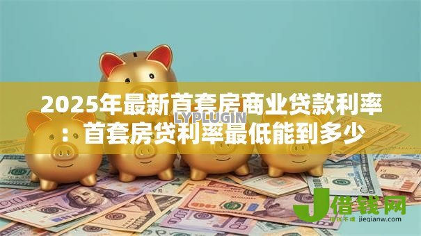 2025年最新首套房商业贷款利率：首套房贷利率最低能到多少