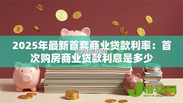 2025年最新首套商业贷款利率:首次购房商业贷款利息是多少 2025年最新首套商业贷款利率:首次购房商业贷款利息是多少