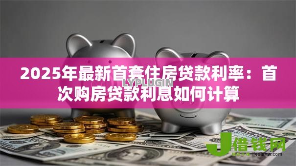 2025年最新首套住房贷款利率：首次购房贷款利息如何计算