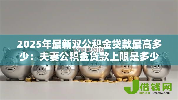 2025年最新双公积金贷款最高多少:夫妻公积金贷款上限是多少钱 2025年最新双公积金贷款最高多少:夫妻公积金贷款上限是多少钱