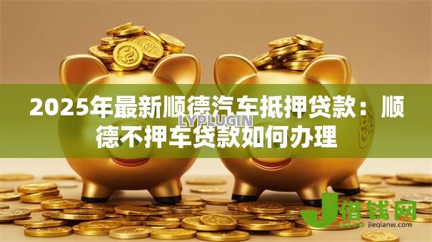 2025年最新顺德汽车抵押贷款:顺德不押车贷款如何办理 2025年最新顺德汽车抵押贷款:顺德不押车贷款如何办理