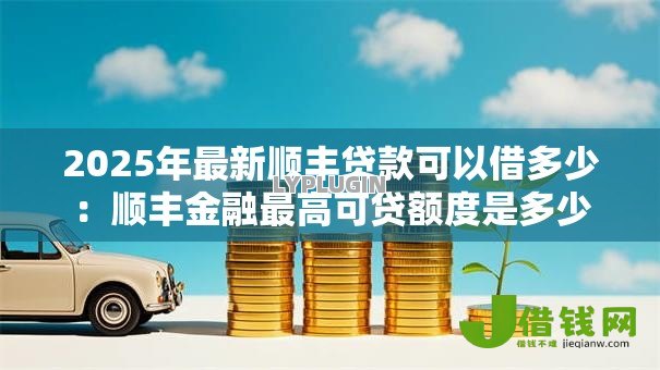 2025年最新顺丰贷款可以借多少：顺丰金融最高可贷额度是多少
