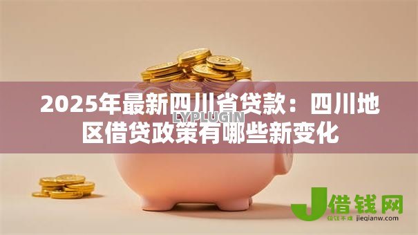 2025年最新四川省贷款：四川地区借贷政策有哪些新变化