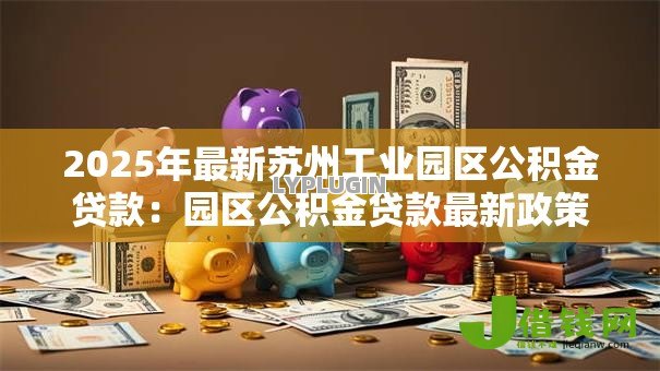 2025年最新苏州工业园区公积金贷款：园区公积金贷款最新政策有哪些变化