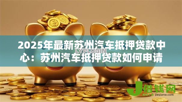 2025年最新苏州汽车抵押贷款中心:苏州汽车抵押贷款如何申请 2025年最新苏州汽车抵押贷款中心:苏州汽车抵押贷款如何申请