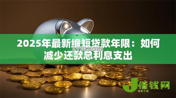 2025年最新缩短贷款年限:如何减少还款总利息支出 2025年最新缩短贷款年限:如何减少还款总利息支出