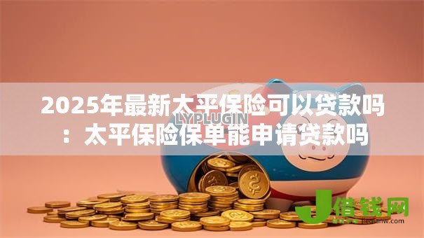 2025年最新太平保险可以贷款吗:太平保险保单能申请贷款吗 2025年最新太平保险可以贷款吗:太平保险保单能申请贷款吗