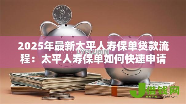 2025年最新太平人寿保单贷款流程:太平人寿保单如何快速申请贷款 2025年最新太平人寿保单贷款流程:太平人寿保单如何快速申请贷款
