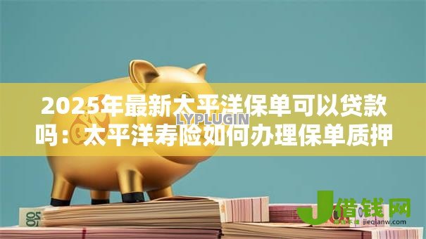 2025年最新太平洋保单可以贷款吗:太平洋寿险如何办理保单质押贷款 2025年最新太平洋保单可以贷款吗:太平洋寿险如何办理保单质押贷款