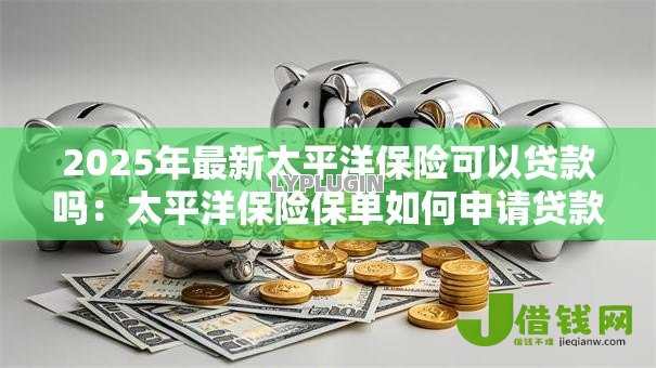 2025年最新太平洋保险可以贷款吗:太平洋保险保单如何申请贷款 2025年最新太平洋保险可以贷款吗:太平洋保险保单如何申请贷款