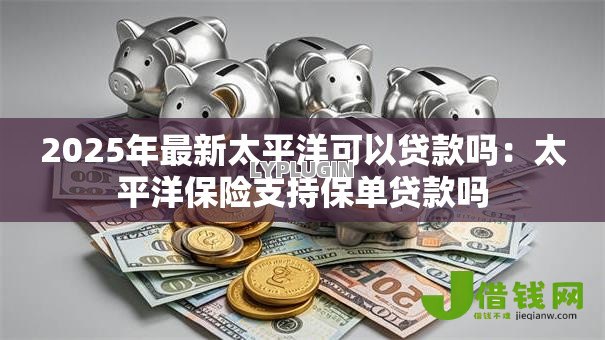 2025年最新太平洋可以贷款吗:太平洋保险支持保单贷款吗 2025年最新太平洋可以贷款吗:太平洋保险支持保单贷款吗