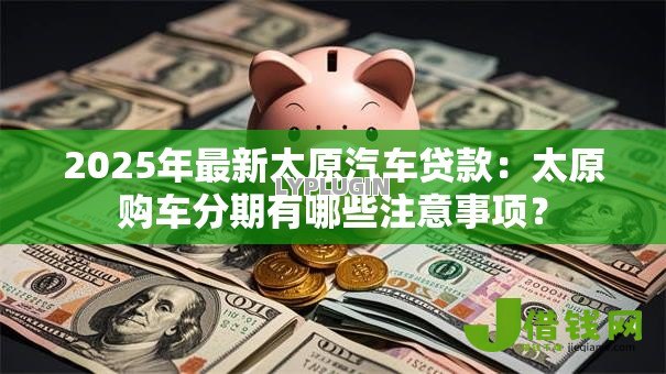 2025年最新太原汽车贷款:太原购车分期有哪些注意事项? 2025年最新太原汽车贷款:太原购车分期有哪些注意事项?
