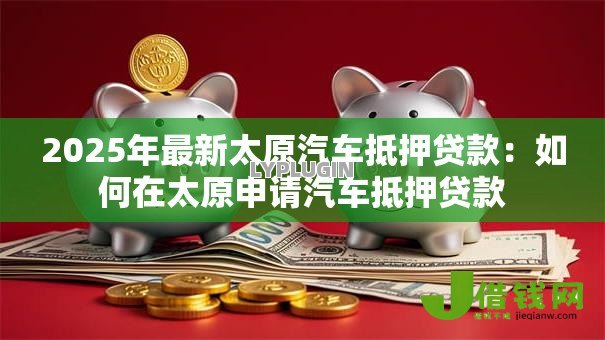 2025年最新太原汽车抵押贷款:如何在太原申请汽车抵押贷款 2025年最新太原汽车抵押贷款:如何在太原申请汽车抵押贷款