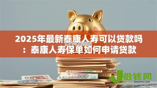 2025年最新泰康人寿可以贷款吗:泰康人寿保单如何申请贷款 2025年最新泰康人寿可以贷款吗:泰康人寿保单如何申请贷款