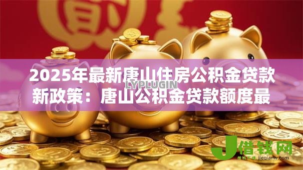2025年最新唐山住房公积金贷款新政策：唐山公积金贷款额度最新调整多少？