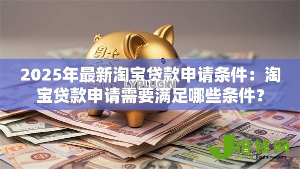 2025年最新淘宝贷款申请条件:淘宝贷款申请需要满足哪些条件? 2025年最新淘宝贷款申请条件:淘宝贷款申请需要满足哪些条件?