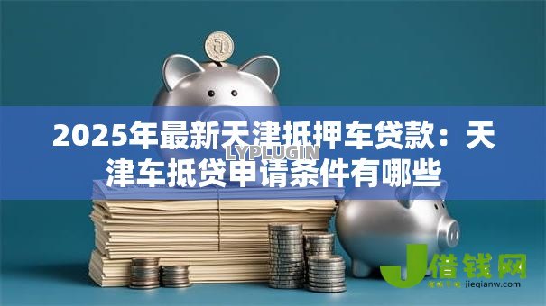 2025年最新天津抵押车贷款:天津车抵贷申请条件有哪些 2025年最新天津抵押车贷款:天津车抵贷申请条件有哪些